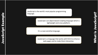 What
is
JavaScript?
JavaScript
Example
JavaScript is the world's most popular programming
language.
JavaScript is an object-based scripting language which is
lightweight and cross-platform.
It is a case-sensitive language.
JavaScript is a language that works with html to enhance
web pages and to make them interactive.
 