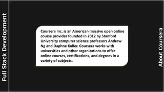 About
Coursera
Full
Stack
Development
Coursera Inc. is an American massive open online
course provider founded in 2012 by Stanford
University computer science professors Andrew
Ng and Daphne Koller. Coursera works with
universities and other organizations to offer
online courses, certifications, and degrees in a
variety of subjects.
 