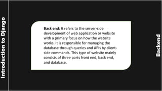 Backend
Introduction
to
Django
Back end: It refers to the server-side
development of web application or website
with a primary focus on how the website
works. It is responsible for managing the
database through queries and APIs by client-
side commands. This type of website mainly
consists of three parts front end, back end,
and database.
 