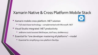 Xamarin Native & Cross Platform Mobile Stack
• Xamarin mobile cross-platform .NET solution
• Full-stack base technology – complemented with Microsoft .NET
• Visual Studio integrated .NET productivity
• JetBrains tools boosted (ReSharper, dotTrace, dotMemory)
• Essential for ”one developer mastering all platforms” – model
• Essential for simplifying cross-platform DevOps
 