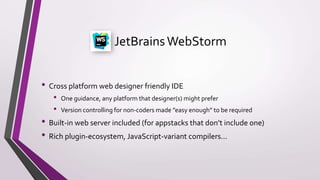JetBrainsWebStorm
• Cross platform web designer friendly IDE
• One guidance, any platform that designer(s) might prefer
• Version controlling for non-coders made ”easy enough” to be required
• Built-in web server included (for appstacks that don’t include one)
• Rich plugin-ecosystem, JavaScript-variant compilers...
 