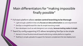 Main differentiators for ”making impossible
finally possible”
• Full stack platform allows version control branching to be thorough
• Light enough a platform that only focuses on data authorization as core requirement
• DevOps is straightforward for clear & simple branching model
• Non-developers (such as web designers) can comply, because tooling makes it simple
• TeamCity config supportingVCS allows templating DevOps to be simple
• Xamarin’sVisual Studio/msbuild based builds bring mobile platforms together
• TestFairy’s simple uploader & support for Xamarin complement the test deployment
 
