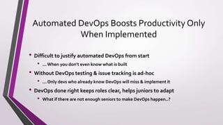 Automated DevOps Boosts Productivity Only
When Implemented
• Difficult to justify automated DevOps from start
• ... When you don’t even know what is built
• Without DevOps testing & issue tracking is ad-hoc
• ... Only devs who already know DevOps will miss & implement it
• DevOps done right keeps roles clear, helps juniors to adapt
• What if there are not enough seniors to make DevOps happen..?
 