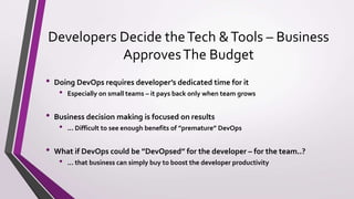 Developers Decide theTech &Tools – Business
ApprovesThe Budget
• Doing DevOps requires developer’s dedicated time for it
• Especially on small teams – it pays back only when team grows
• Business decision making is focused on results
• ... Difficult to see enough benefits of ”premature” DevOps
• What if DevOps could be ”DevOpsed” for the developer – for the team..?
• ... that business can simply buy to boost the developer productivity
 
