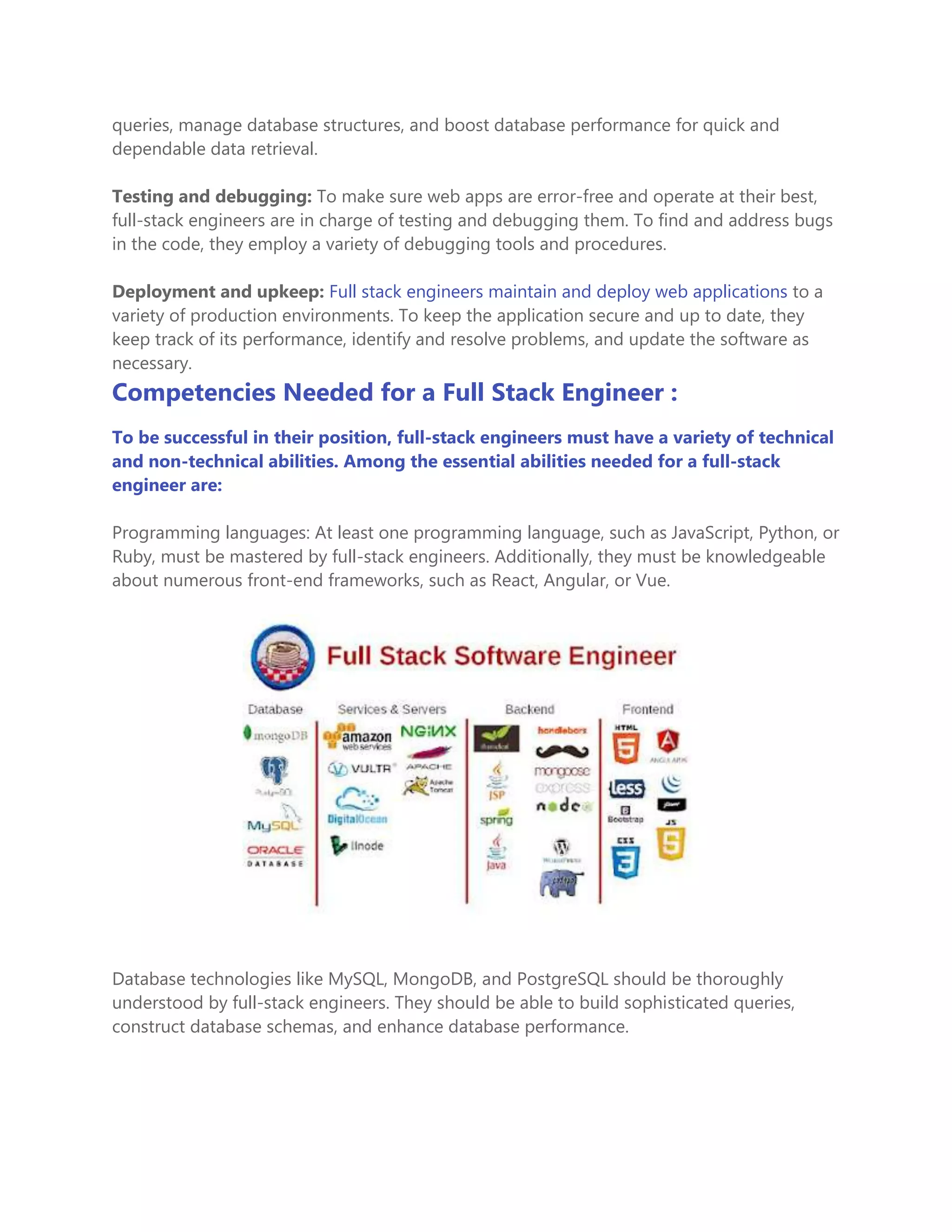 queries, manage database structures, and boost database performance for quick and
dependable data retrieval.
Testing and debugging: To make sure web apps are error-free and operate at their best,
full-stack engineers are in charge of testing and debugging them. To find and address bugs
in the code, they employ a variety of debugging tools and procedures.
Deployment and upkeep: Full stack engineers maintain and deploy web applications to a
variety of production environments. To keep the application secure and up to date, they
keep track of its performance, identify and resolve problems, and update the software as
necessary.
Competencies Needed for a Full Stack Engineer :
To be successful in their position, full-stack engineers must have a variety of technical
and non-technical abilities. Among the essential abilities needed for a full-stack
engineer are:
Programming languages: At least one programming language, such as JavaScript, Python, or
Ruby, must be mastered by full-stack engineers. Additionally, they must be knowledgeable
about numerous front-end frameworks, such as React, Angular, or Vue.
Database technologies like MySQL, MongoDB, and PostgreSQL should be thoroughly
understood by full-stack engineers. They should be able to build sophisticated queries,
construct database schemas, and enhance database performance.
 