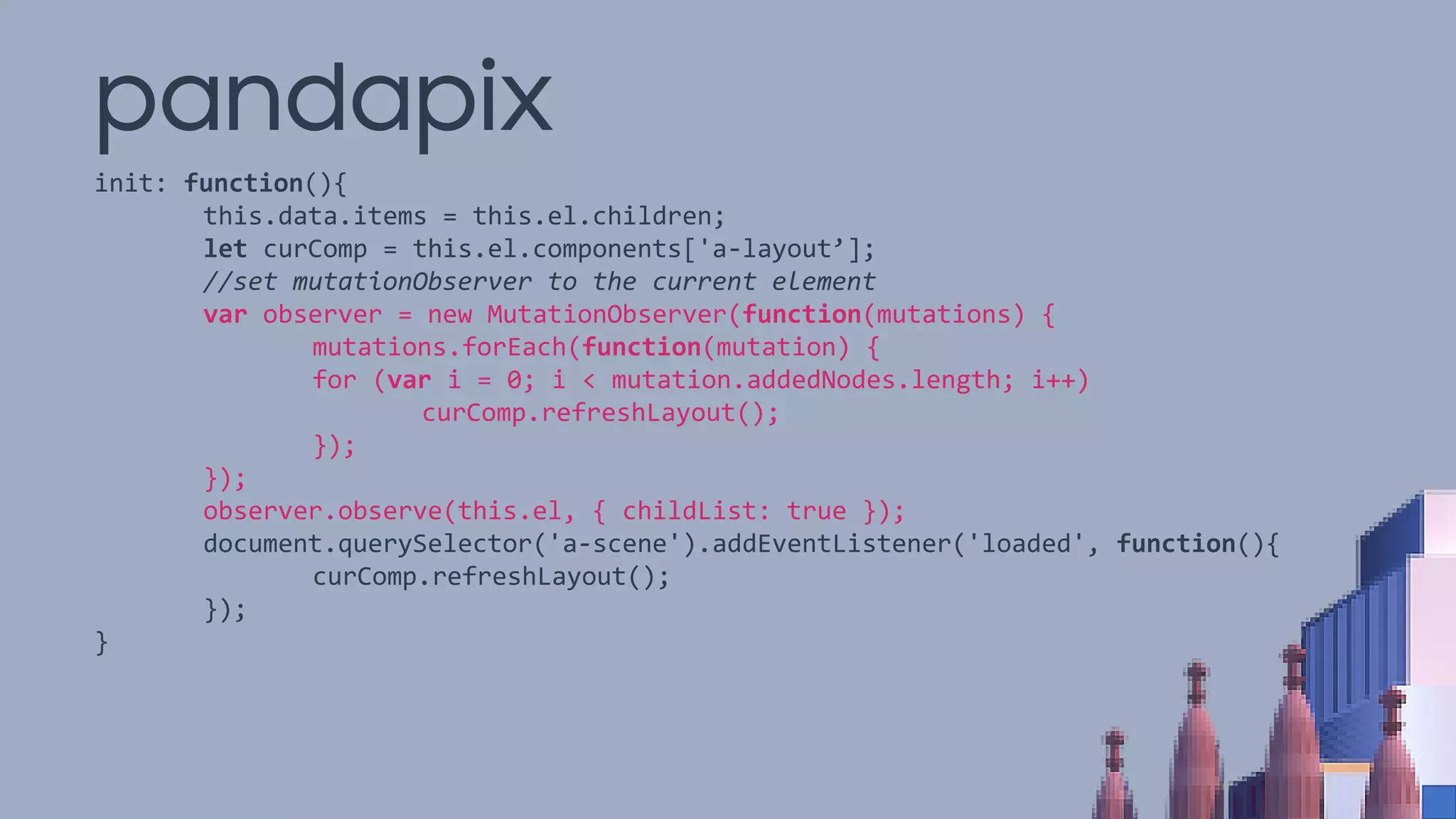 pandapix
init: function(){
this.data.items = this.el.children;
let curComp = this.el.components['a-layout’];
//set mutationObserver to the current element
var observer = new MutationObserver(function(mutations) {
mutations.forEach(function(mutation) {
for (var i = 0; i < mutation.addedNodes.length; i++)
curComp.refreshLayout();
});
});
observer.observe(this.el, { childList: true });
document.querySelector('a-scene').addEventListener('loaded', function(){
curComp.refreshLayout();
});
}
 