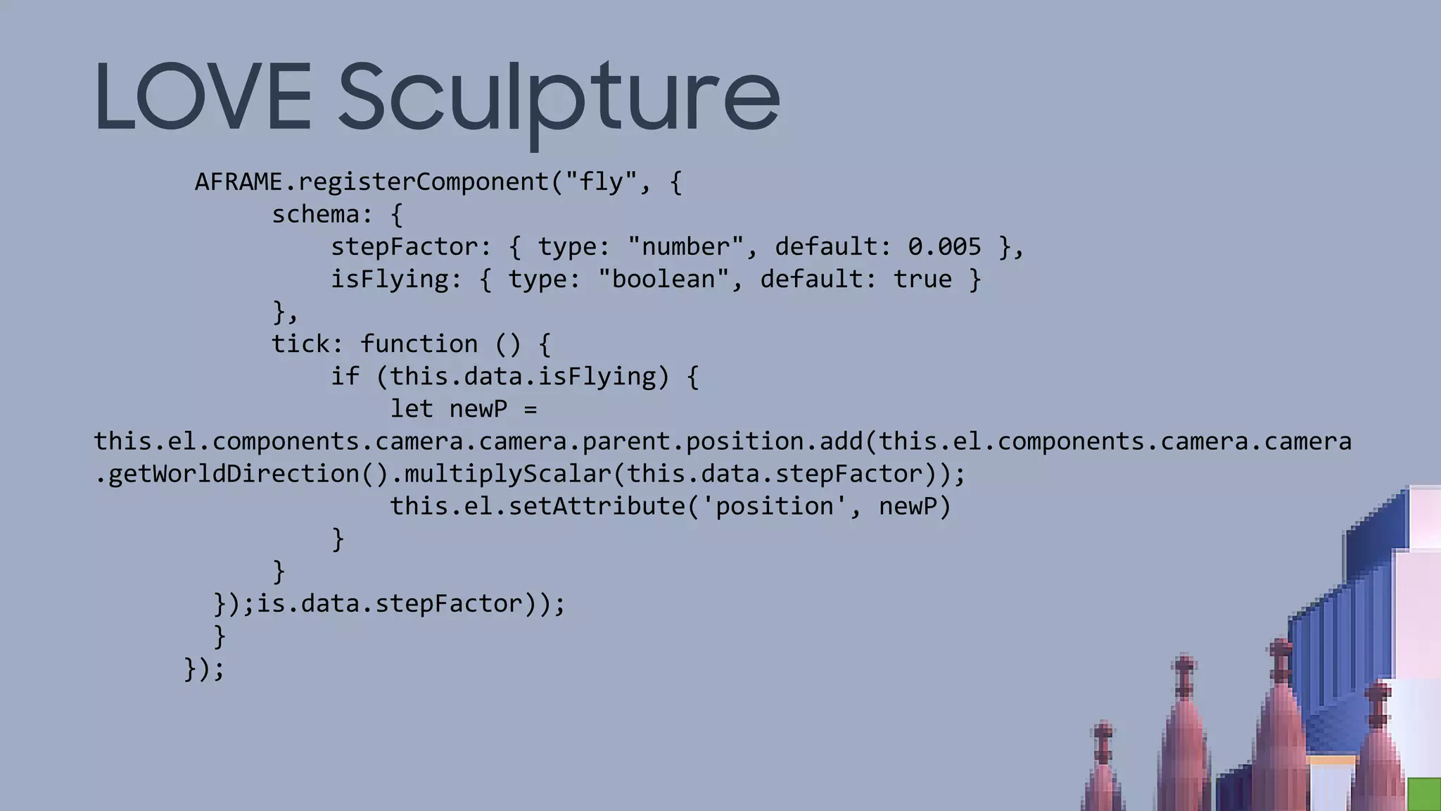 LOVE Sculpture
AFRAME.registerComponent("fly", {
schema: {
stepFactor: { type: "number", default: 0.005 },
isFlying: { type: "boolean", default: true }
},
tick: function () {
if (this.data.isFlying) {
let newP =
this.el.components.camera.camera.parent.position.add(this.el.components.camera.camera
.getWorldDirection().multiplyScalar(this.data.stepFactor));
this.el.setAttribute('position', newP)
}
}
});is.data.stepFactor));
}
});
 