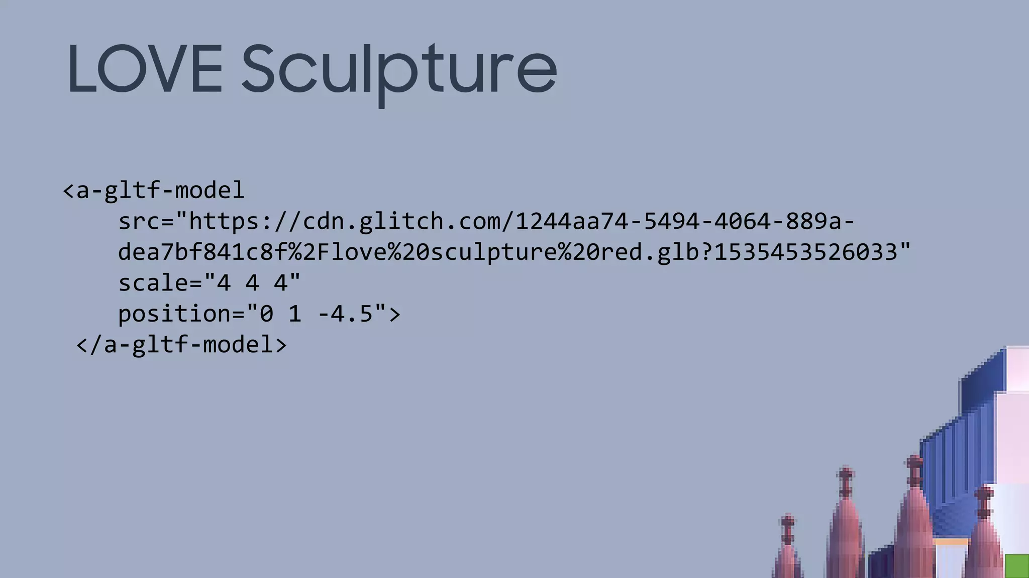 LOVE Sculpture
<a-gltf-model
src="https://cdn.glitch.com/1244aa74-5494-4064-889a-
dea7bf841c8f%2Flove%20sculpture%20red.glb?1535453526033"
scale="4 4 4"
position="0 1 -4.5">
</a-gltf-model>
 