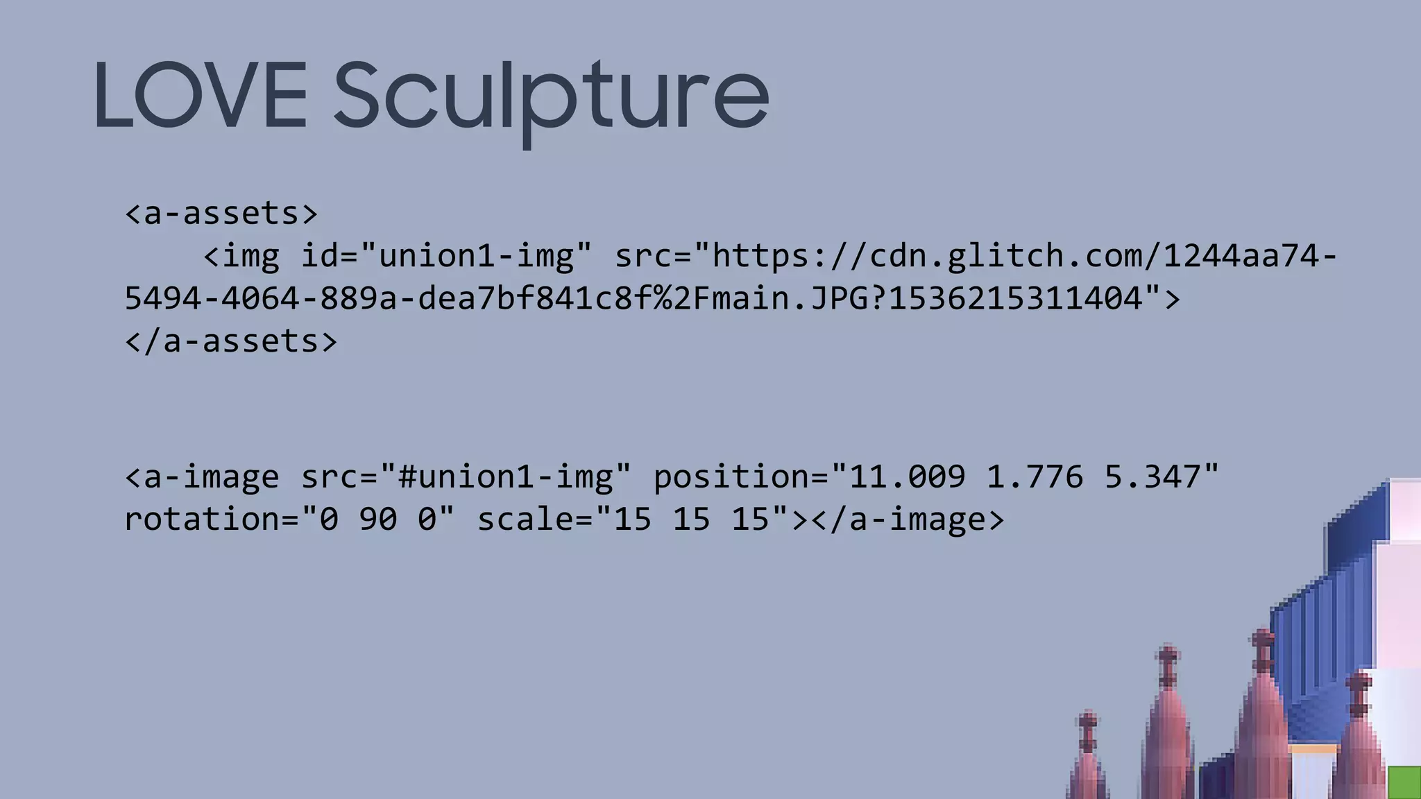 LOVE Sculpture
<a-assets>
<img id="union1-img" src="https://cdn.glitch.com/1244aa74-
5494-4064-889a-dea7bf841c8f%2Fmain.JPG?1536215311404">
</a-assets>
<a-image src="#union1-img" position="11.009 1.776 5.347"
rotation="0 90 0" scale="15 15 15"></a-image>
 