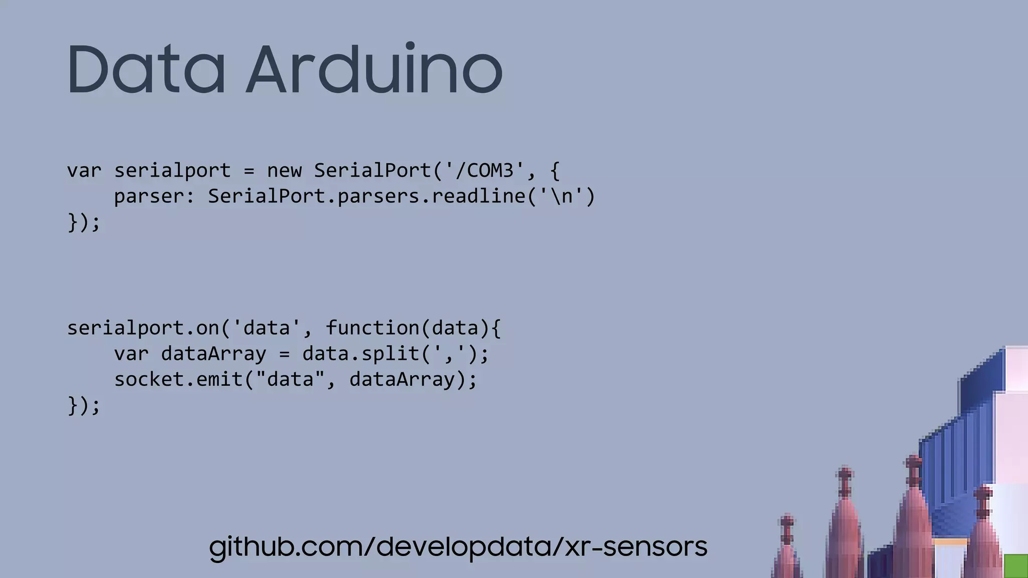 Data Arduino
var serialport = new SerialPort('/COM3', {
parser: SerialPort.parsers.readline('n')
});
serialport.on('data', function(data){
var dataArray = data.split(',');
socket.emit("data", dataArray);
});
github.com/developdata/xr-sensors
 