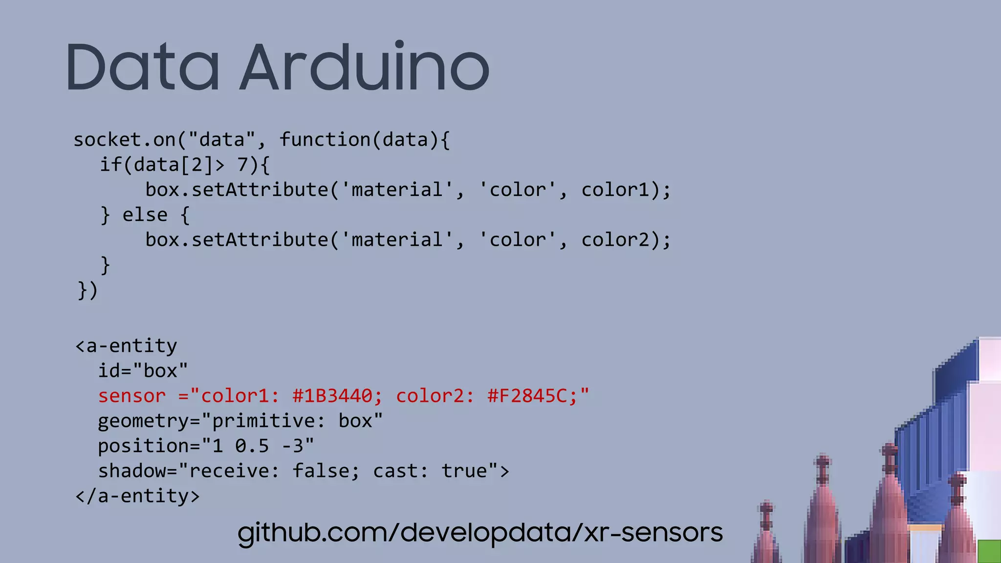 Data Arduino
socket.on("data", function(data){
if(data[2]> 7){
box.setAttribute('material', 'color', color1);
} else {
box.setAttribute('material', 'color', color2);
}
})
<a-entity
id="box"
sensor ="color1: #1B3440; color2: #F2845C;"
geometry="primitive: box"
position="1 0.5 -3"
shadow="receive: false; cast: true">
</a-entity>
github.com/developdata/xr-sensors
 