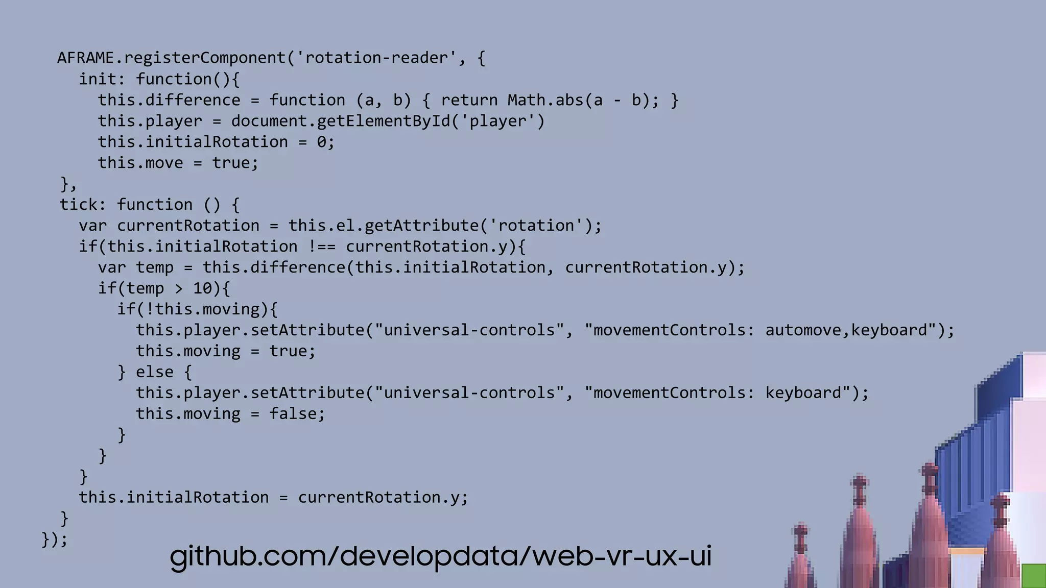AFRAME.registerComponent('rotation-reader', {
init: function(){
this.difference = function (a, b) { return Math.abs(a - b); }
this.player = document.getElementById('player')
this.initialRotation = 0;
this.move = true;
},
tick: function () {
var currentRotation = this.el.getAttribute('rotation');
if(this.initialRotation !== currentRotation.y){
var temp = this.difference(this.initialRotation, currentRotation.y);
if(temp > 10){
if(!this.moving){
this.player.setAttribute("universal-controls", "movementControls: automove,keyboard");
this.moving = true;
} else {
this.player.setAttribute("universal-controls", "movementControls: keyboard");
this.moving = false;
}
}
}
this.initialRotation = currentRotation.y;
}
});
github.com/developdata/web-vr-ux-ui
 