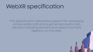 WebXR specification
This specification describes support for accessing
virtual reality (VR) and augmented reality (AR)
devices, including sensors and head-mounted
displays, on the Web
 