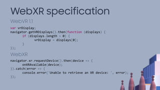 WebXR specification
WebVR 1.1
WebXR
var vrDisplay;
navigator.getVRDisplays().then(function (displays) {
if (displays.length > 0) {
vrDisplay = displays[0];
}
});
navigator.xr.requestDevice().then(device => {
onXRAvailable(device);
}).catch(error => {
console.error('Unable to retrieve an XR device: ', error);
});
 