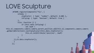 LOVE Sculpture
AFRAME.registerComponent("fly", {
schema: {
stepFactor: { type: "number", default: 0.005 },
isFlying: { type: "boolean", default: true }
},
tick: function () {
if (this.data.isFlying) {
let newP =
this.el.components.camera.camera.parent.position.add(this.el.components.camera.camera
.getWorldDirection().multiplyScalar(this.data.stepFactor));
this.el.setAttribute('position', newP)
}
}
});is.data.stepFactor));
}
});
 