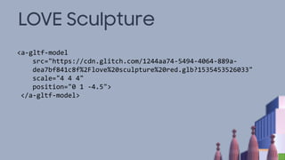 LOVE Sculpture
<a-gltf-model
src="https://cdn.glitch.com/1244aa74-5494-4064-889a-
dea7bf841c8f%2Flove%20sculpture%20red.glb?1535453526033"
scale="4 4 4"
position="0 1 -4.5">
</a-gltf-model>
 