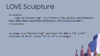 LOVE Sculpture
<a-assets>
<img id="union1-img" src="https://cdn.glitch.com/1244aa74-
5494-4064-889a-dea7bf841c8f%2Fmain.JPG?1536215311404">
</a-assets>
<a-image src="#union1-img" position="11.009 1.776 5.347"
rotation="0 90 0" scale="15 15 15"></a-image>
 