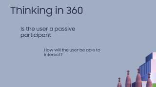 Thinking in 360
Is the user a passive
participant
How will the user be able to
interact?
 