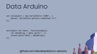 Data Arduino
var serialport = new SerialPort('/COM3', {
parser: SerialPort.parsers.readline('n')
});
serialport.on('data', function(data){
var dataArray = data.split(',');
socket.emit("data", dataArray);
});
github.com/developdata/xr-sensors
 