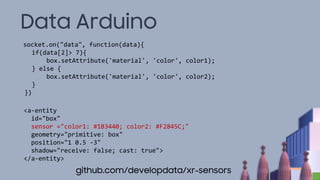 Data Arduino
socket.on("data", function(data){
if(data[2]> 7){
box.setAttribute('material', 'color', color1);
} else {
box.setAttribute('material', 'color', color2);
}
})
<a-entity
id="box"
sensor ="color1: #1B3440; color2: #F2845C;"
geometry="primitive: box"
position="1 0.5 -3"
shadow="receive: false; cast: true">
</a-entity>
github.com/developdata/xr-sensors
 