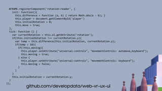 AFRAME.registerComponent('rotation-reader', {
init: function(){
this.difference = function (a, b) { return Math.abs(a - b); }
this.player = document.getElementById('player')
this.initialRotation = 0;
this.move = true;
},
tick: function () {
var currentRotation = this.el.getAttribute('rotation');
if(this.initialRotation !== currentRotation.y){
var temp = this.difference(this.initialRotation, currentRotation.y);
if(temp > 10){
if(!this.moving){
this.player.setAttribute("universal-controls", "movementControls: automove,keyboard");
this.moving = true;
} else {
this.player.setAttribute("universal-controls", "movementControls: keyboard");
this.moving = false;
}
}
}
this.initialRotation = currentRotation.y;
}
});
github.com/developdata/web-vr-ux-ui
 