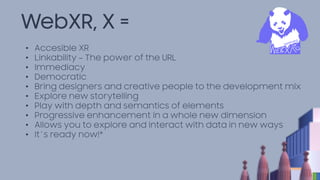 WebXR, X =
• Accesible XR
• Linkability – The power of the URL
• Immediacy
• Democratic
• Bring designers and creative people to the development mix
• Explore new storytelling
• Play with depth and semantics of elements
• Progressive enhancement in a whole new dimension
• Allows you to explore and interact with data in new ways
• It´s ready now!*
 