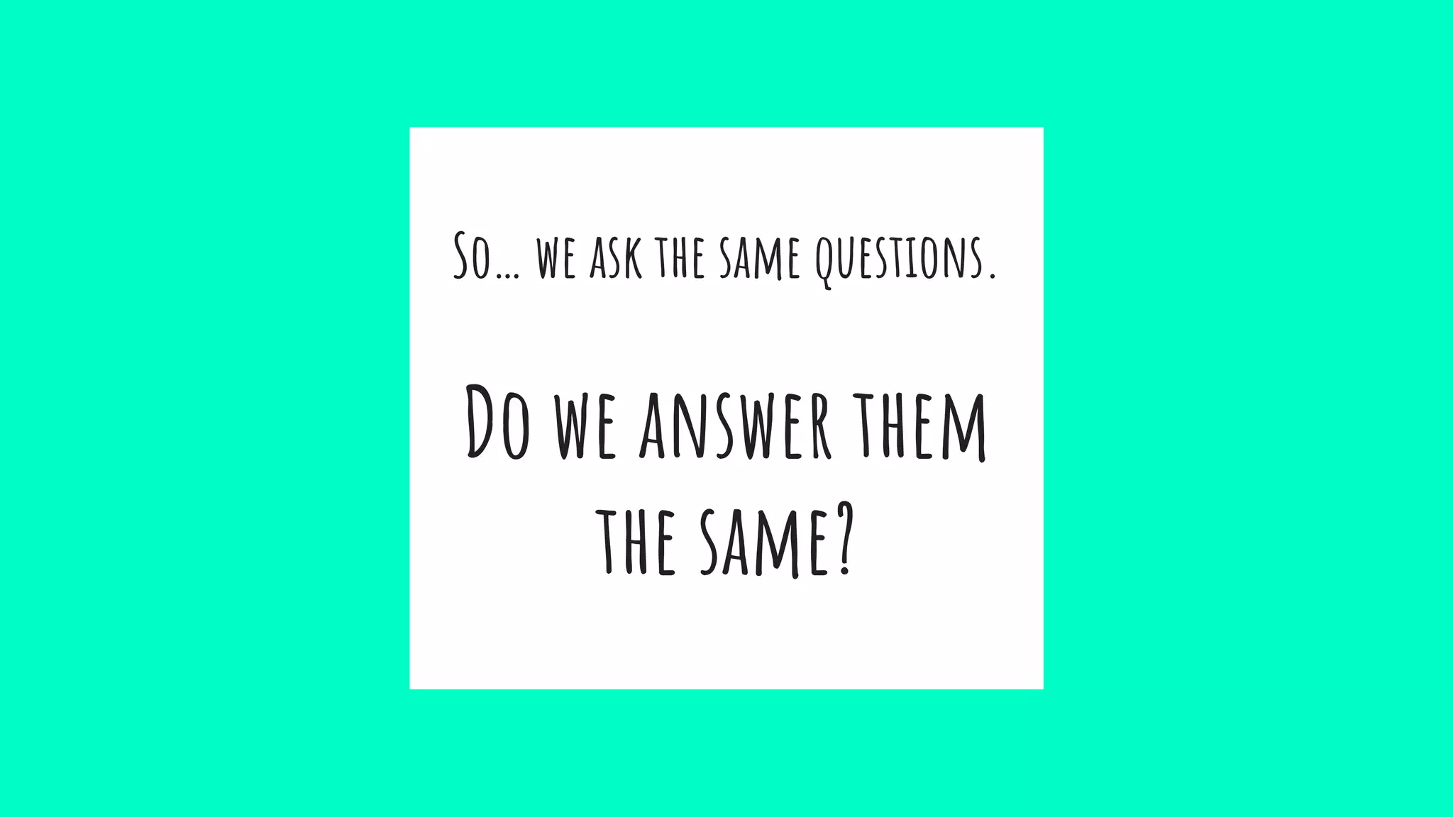 So… we ask the same questions.
Do we answer them
the same?
 