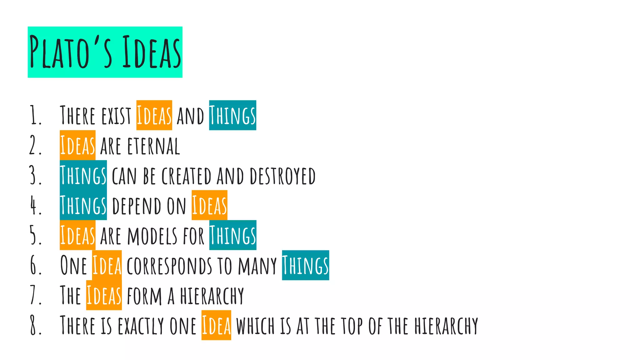 Plato’s Ideas
1. There exist Ideas and Things
2. Ideas are eternal
3. Things can be created and destroyed
4. Things depend on Ideas
5. Ideas are models for Things
6. One Idea corresponds to many Things
7. The Ideas form a hierarchy
8. There is exactly one Idea which is at the top of the hierarchy
 