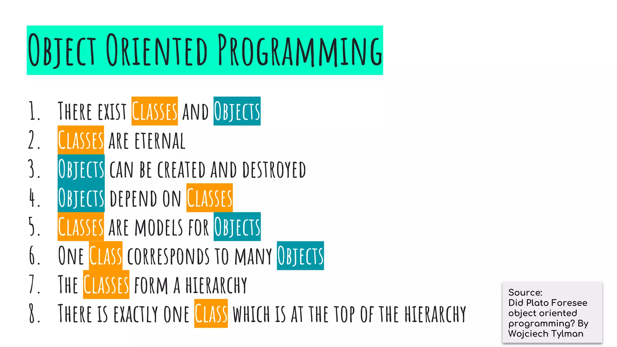 Plato’s Ideas
1. There exist Ideas and Things
2. Ideas are eternal
3. Things can be created and destroyed
4. Things depend on Ideas
5. Ideas are models for Things
6. One Idea corresponds to many Things
7. The Ideas form a hierarchy
8. There is exactly one Idea which is at the top of the hierarchy
1. There exist Classes and Objects
2. Classes are eternal
3. Objects can be created and destroyed
4. Objects depend on Classes
5. Classes are models for Objects
6. One Class corresponds to many Objects
7. The Classes form a hierarchy
8. There is exactly one Class which is at the top of the hierarchy
Object Oriented Programming
Source:
Did Plato Foresee
object oriented
programming? By
Wojciech Tylman
 