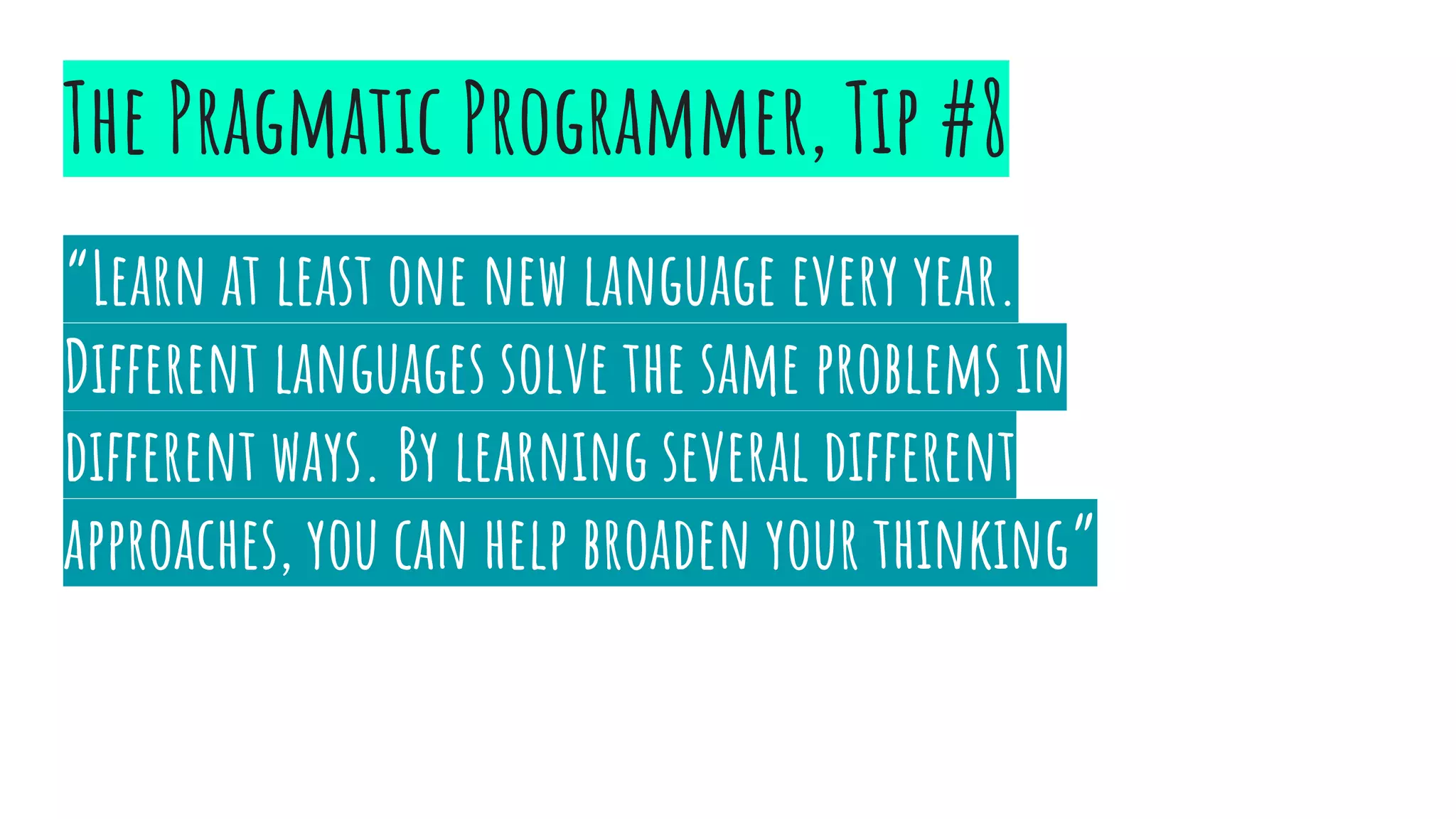 “Learn at least one new language every year.
Different languages solve the same problems in
different ways. By learning several different
approaches, you can help broaden your thinking”
The Pragmatic Programmer, Tip #8
 