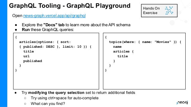 GraphQL Tooling - GraphQL Playground
Open news-graph.vercel.app/api/graphql
● Explore the "Docs" tab to learn more about the API schema
● Run these GraphQL queries:
Hands On
Exercise
{
articles(options: { sort:
{ published: DESC }, limit: 10 }) {
title
url
published
}
}
{
topics(where: { name: "Movies" }) {
name
articles {
title
}
}
}
● Try modifying the query selection set to return additional fields
○ Try using ctrl+space for auto-complete
○ What can you find?
 