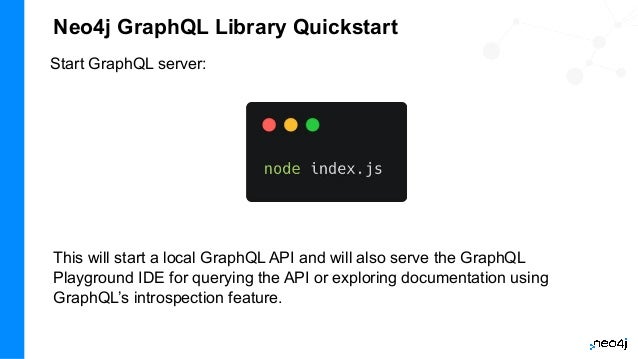 Neo4j GraphQL Library Quickstart
Start GraphQL server:
This will start a local GraphQL API and will also serve the GraphQL
Playground IDE for querying the API or exploring documentation using
GraphQL’s introspection feature.
 