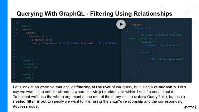 Querying With GraphQL - Filtering Using Relationships
Let’s look at an example that applies filtering at the root of our query, but using a relationship. Let’s
say we want to search for all orders where the shipTo address is within 1km of a certain point.
To do that we’ll use the where argument at the root of the query (in the orders Query field), but use a
nested filter input to specify we want to filter using the shipTo relationship and the corresponding
Address node.
 