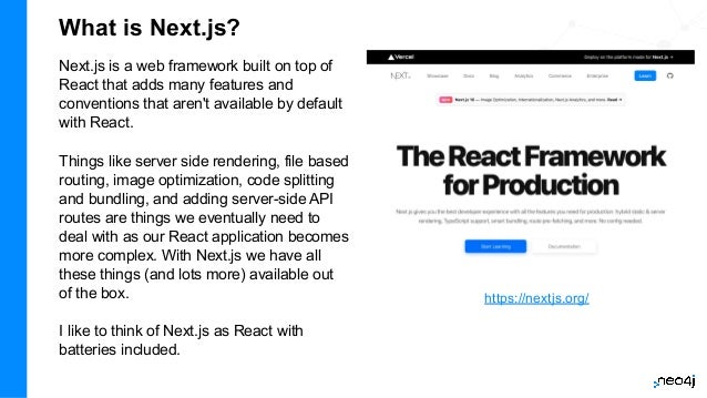 What is Next.js?
Next.js is a web framework built on top of
React that adds many features and
conventions that aren't available by default
with React.
Things like server side rendering, file based
routing, image optimization, code splitting
and bundling, and adding server-side API
routes are things we eventually need to
deal with as our React application becomes
more complex. With Next.js we have all
these things (and lots more) available out
of the box.
I like to think of Next.js as React with
batteries included.
https://nextjs.org/
 