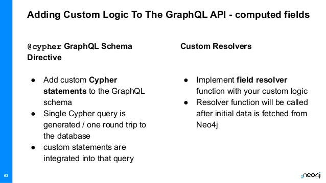 63
Adding Custom Logic To The GraphQL API - computed fields
Custom Resolvers
● Implement field resolver
function with your custom logic
● Resolver function will be called
after initial data is fetched from
Neo4j
@cypher GraphQL Schema
Directive
● Add custom Cypher
statements to the GraphQL
schema
● Single Cypher query is
generated / one round trip to
the database
● custom statements are
integrated into that query
63
 