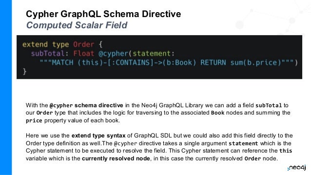 Cypher GraphQL Schema Directive
Computed Scalar Field
With the @cypher schema directive in the Neo4j GraphQL Library we can add a field subTotal to
our Order type that includes the logic for traversing to the associated Book nodes and summing the
price property value of each book.
Here we use the extend type syntax of GraphQL SDL but we could also add this field directly to the
Order type definition as well.The @cypher directive takes a single argument statement which is the
Cypher statement to be executed to resolve the field. This Cypher statement can reference the this
variable which is the currently resolved node, in this case the currently resolved Order node.
 