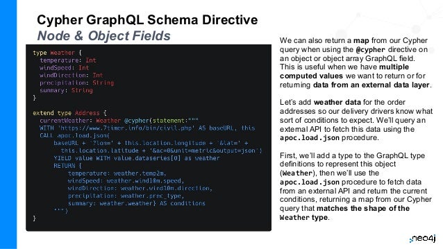 Cypher GraphQL Schema Directive
Node & Object Fields We can also return a map from our Cypher
query when using the @cypher directive on
an object or object array GraphQL field.
This is useful when we have multiple
computed values we want to return or for
returning data from an external data layer.
Let’s add weather data for the order
addresses so our delivery drivers know what
sort of conditions to expect. We’ll query an
external API to fetch this data using the
apoc.load.json procedure.
First, we’ll add a type to the GraphQL type
definitions to represent this object
(Weather), then we’ll use the
apoc.load.json procedure to fetch data
from an external API and return the current
conditions, returning a map from our Cypher
query that matches the shape of the
Weather type.
 