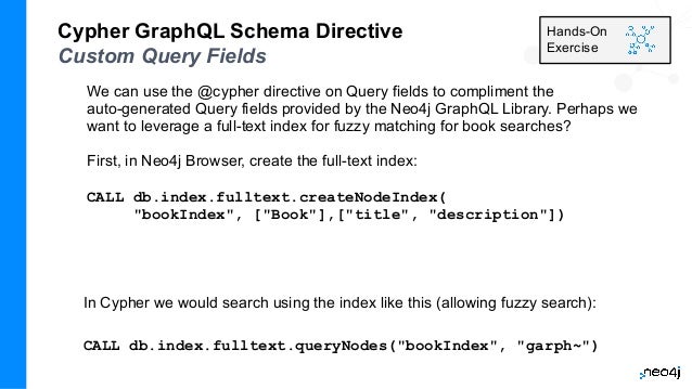 We can use the @cypher directive on Query fields to compliment the
auto-generated Query fields provided by the Neo4j GraphQL Library. Perhaps we
want to leverage a full-text index for fuzzy matching for book searches?
First, in Neo4j Browser, create the full-text index:
CALL db.index.fulltext.createNodeIndex(
"bookIndex", ["Book"],["title", "description"])
Cypher GraphQL Schema Directive
Custom Query Fields
In Cypher we would search using the index like this (allowing fuzzy search):
CALL db.index.fulltext.queryNodes("bookIndex", "garph~")
Hands-On
Exercise
 