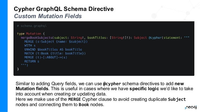 Cypher GraphQL Schema Directive
Custom Mutation Fields
Similar to adding Query fields, we can use @cypher schema directives to add new
Mutation fields. This is useful in cases where we have specific logic we’d like to take
into account when creating or updating data.
Here we make use of the MERGE Cypher clause to avoid creating duplicate Subject
nodes and connecting them to Book nodes.
 