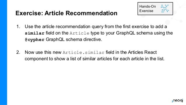 Exercise: Article Recommendation
1. Use the article recommendation query from the first exercise to add a
similar field on the Article type to your GraphQL schema using the
@cypher GraphQL schema directive.
2. Now use this new Article.similar field in the Articles React
component to show a list of similar articles for each article in the list.
Hands-On
Exercise
 
