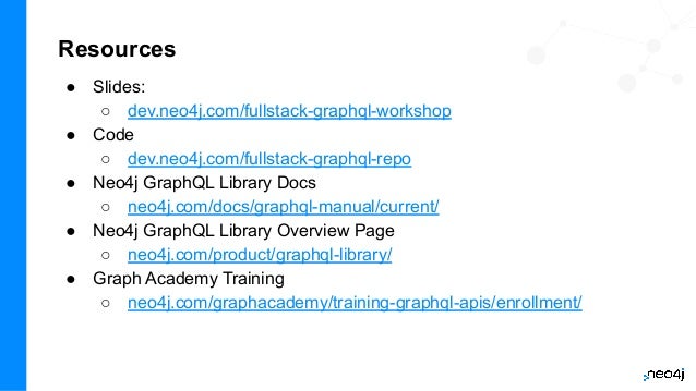 Resources
● Slides:
○ dev.neo4j.com/fullstack-graphql-workshop
● Code
○ dev.neo4j.com/fullstack-graphql-repo
● Neo4j GraphQL Library Docs
○ neo4j.com/docs/graphql-manual/current/
● Neo4j GraphQL Library Overview Page
○ neo4j.com/product/graphql-library/
● Graph Academy Training
○ neo4j.com/graphacademy/training-graphql-apis/enrollment/
 