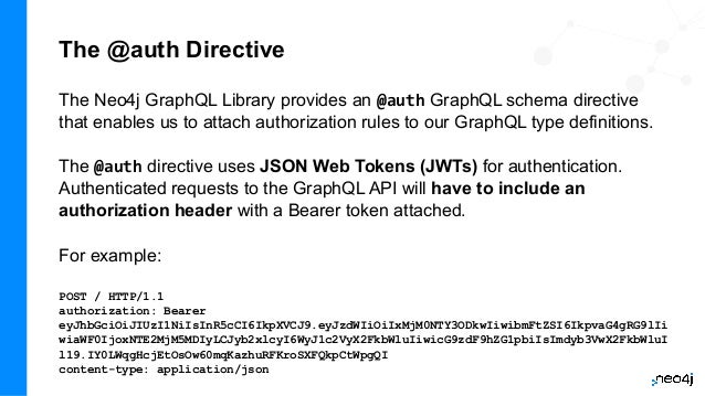 The @auth Directive
The Neo4j GraphQL Library provides an @auth GraphQL schema directive
that enables us to attach authorization rules to our GraphQL type definitions.
The @auth directive uses JSON Web Tokens (JWTs) for authentication.
Authenticated requests to the GraphQL API will have to include an
authorization header with a Bearer token attached.
For example:
POST / HTTP/1.1
authorization: Bearer
eyJhbGciOiJIUzI1NiIsInR5cCI6IkpXVCJ9.eyJzdWIiOiIxMjM0NTY3ODkwIiwibmFtZSI6IkpvaG4gRG9lIi
wiaWF0IjoxNTE2MjM5MDIyLCJyb2xlcyI6WyJ1c2VyX2FkbWluIiwicG9zdF9hZG1pbiIsImdyb3VwX2FkbWluI
l19.IY0LWqgHcjEtOsOw60mqKazhuRFKroSXFQkpCtWpgQI
content-type: application/json
 