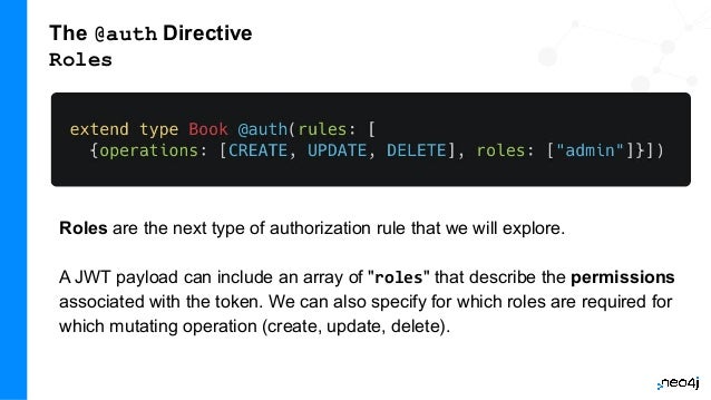The @auth Directive
Roles
Roles are the next type of authorization rule that we will explore.
A JWT payload can include an array of "roles" that describe the permissions
associated with the token. We can also specify for which roles are required for
which mutating operation (create, update, delete).
 