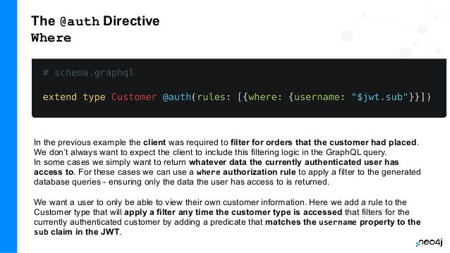 The @auth Directive
Where
In the previous example the client was required to filter for orders that the customer had placed.
We don’t always want to expect the client to include this filtering logic in the GraphQL query.
In some cases we simply want to return whatever data the currently authenticated user has
access to. For these cases we can use a where authorization rule to apply a filter to the generated
database queries - ensuring only the data the user has access to is returned.
We want a user to only be able to view their own customer information. Here we add a rule to the
Customer type that will apply a filter any time the customer type is accessed that filters for the
currently authenticated customer by adding a predicate that matches the username property to the
sub claim in the JWT.
 