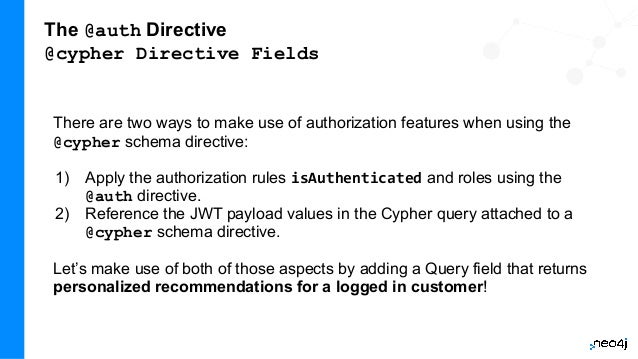 The @auth Directive
@cypher Directive Fields
There are two ways to make use of authorization features when using the
@cypher schema directive:
1) Apply the authorization rules isAuthenticated and roles using the
@auth directive.
2) Reference the JWT payload values in the Cypher query attached to a
@cypher schema directive.
Let’s make use of both of those aspects by adding a Query field that returns
personalized recommendations for a logged in customer!
 