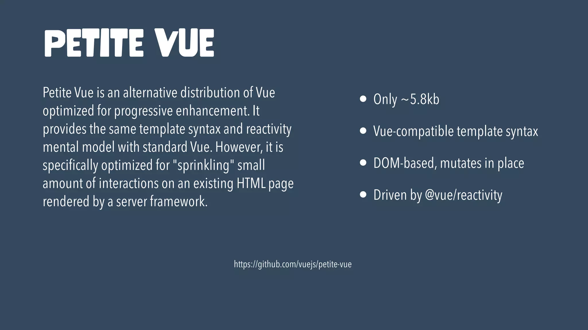 https://github.com/vuejs/petite-vue
Petite Vue is an alternative distribution of Vue
optimized for progressive enhancement. It
provides the same template syntax and reactivity
mental model with standard Vue. However, it is
speci
fi
cally optimized for "sprinkling" small
amount of interactions on an existing HTML page
rendered by a server framework.
• Only ~5.8kb


• Vue-compatible template syntax


• DOM-based, mutates in place


• Driven by @vue/reactivity
Petite Vue
 