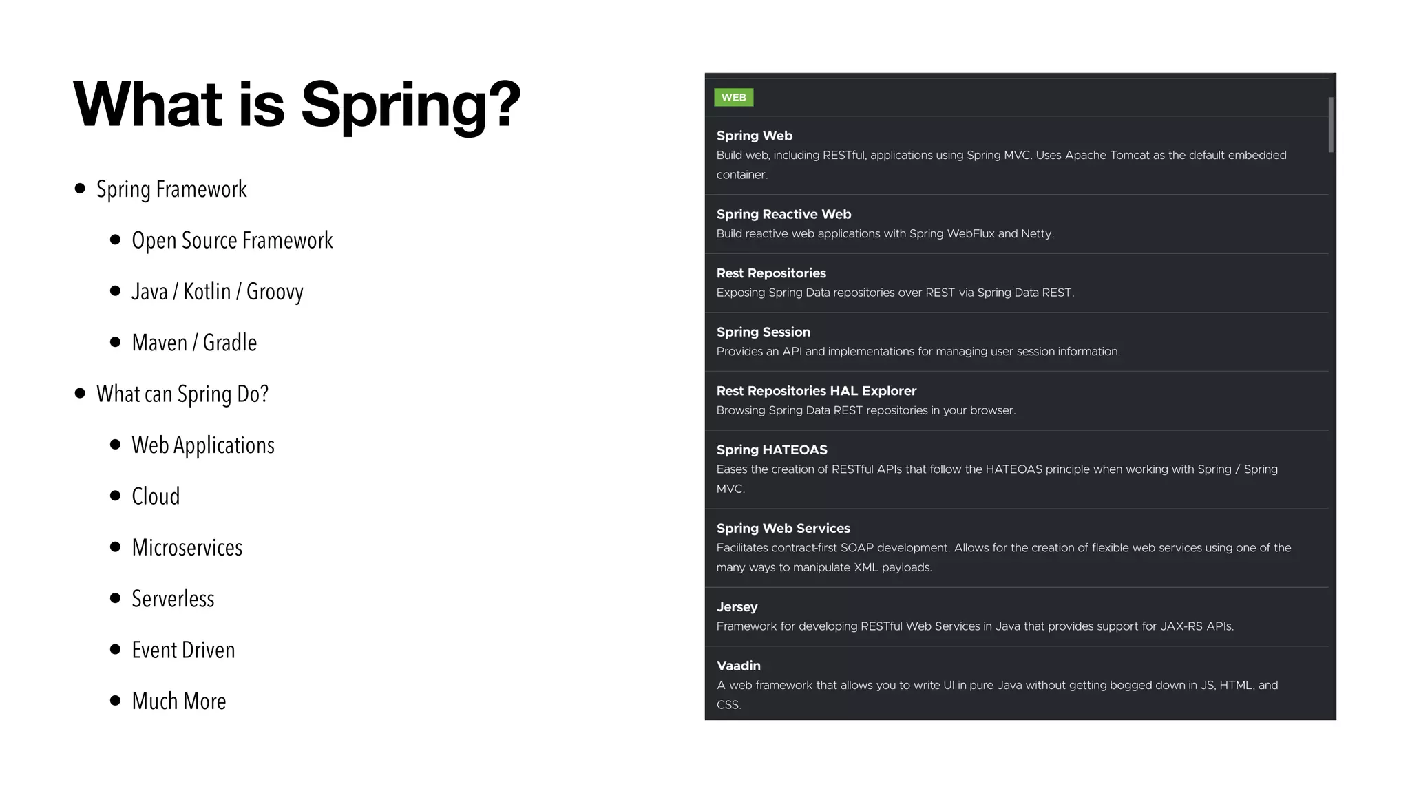 • Spring Framework


• Open Source Framework


• Java / Kotlin / Groovy


• Maven / Gradle


• What can Spring Do?


• Web Applications


• Cloud


• Microservices


• Serverless


• Event Driven


• Much More
What is Spring?
 