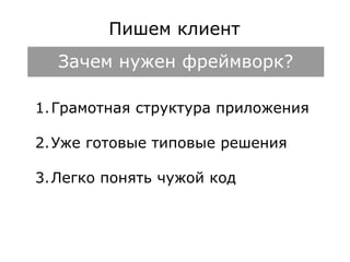 Пишем клиент 
Зачем нужен фреймворк? 
1.Грамотная структура приложения 
2.Уже готовые типовые решения 
3.Легко понять чужой код 
 