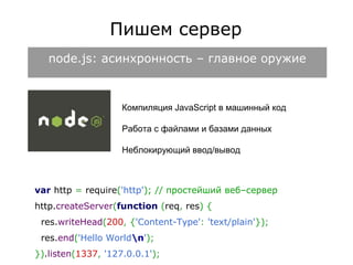 Пишем сервер 
node.js: асинхронность – главное оружие 
Компиляция JavaScript в машинный код 
Работа с файлами и базами данных 
Неблокирующий ввод/вывод 
var http = require('http'); // простейший веб–сервер 
http.createServer(function (req, res) { 
res.writeHead(200, {'Content-Type': 'text/plain'}); 
res.end('Hello Worldn'); 
}).listen(1337, '127.0.0.1'); 
 
