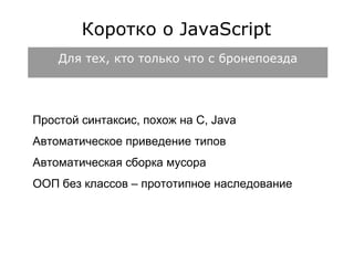 Коротко о JavaScript 
Для тех, кто только что с бронепоезда 
Простой синтаксис, похож на C, Java 
Автоматическое приведение типов 
Автоматическая сборка мусора 
ООП без классов – прототипное наследование 
 